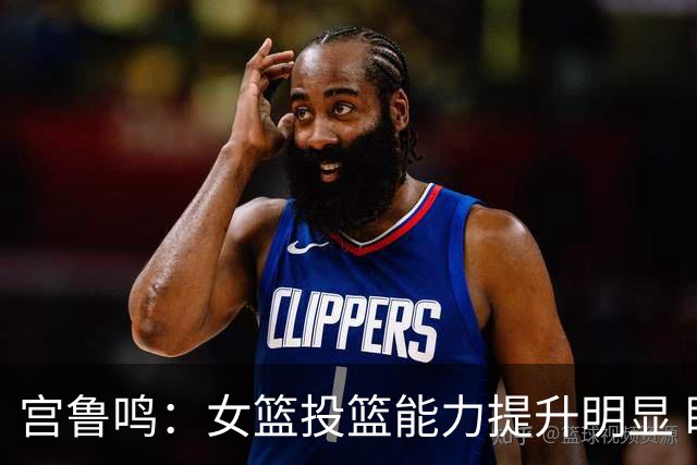 宫鲁鸣：女篮投篮能力提升明显 盼海外球员尽早归队
