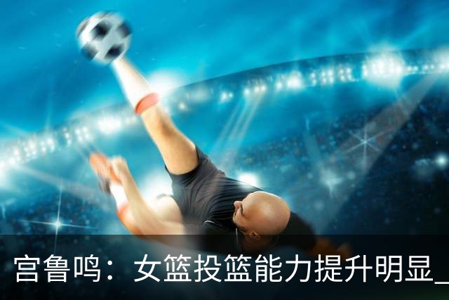 宫鲁鸣：女篮投篮能力提升明显 盼海外球员尽早归队