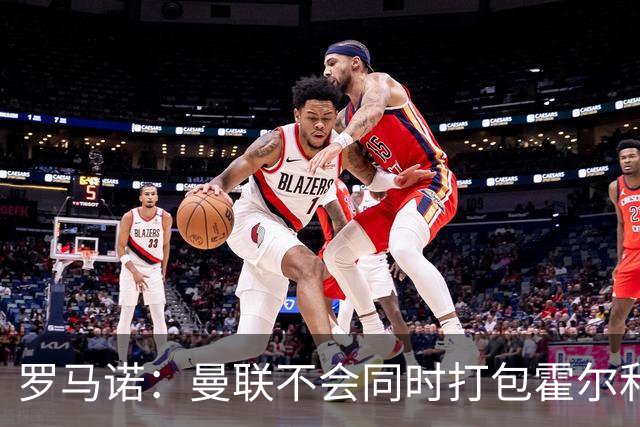 罗马诺：曼联不会同时打包霍尔和托纳利，成本或高达1.4至1.5亿欧